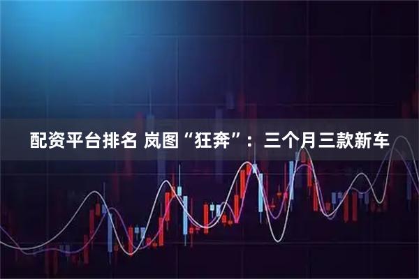 配资平台排名 岚图“狂奔”：三个月三款新车