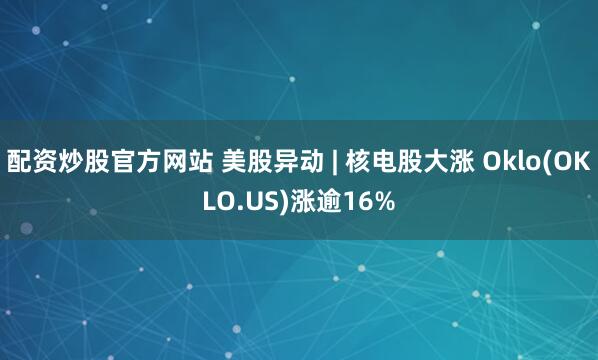 配资炒股官方网站 美股异动 | 核电股大涨 Oklo(OKLO.US)涨逾16%