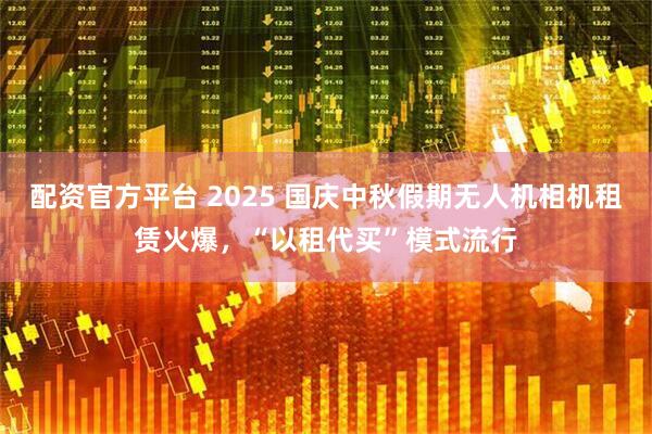 配资官方平台 2025 国庆中秋假期无人机相机租赁火爆，“以租代买”模式流行