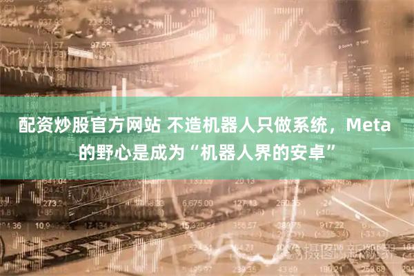 配资炒股官方网站 不造机器人只做系统，Meta 的野心是成为“机器人界的安卓”