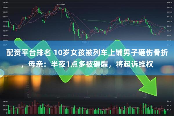 配资平台排名 10岁女孩被列车上铺男子砸伤骨折，母亲：半夜1点多被砸醒，将起诉维权