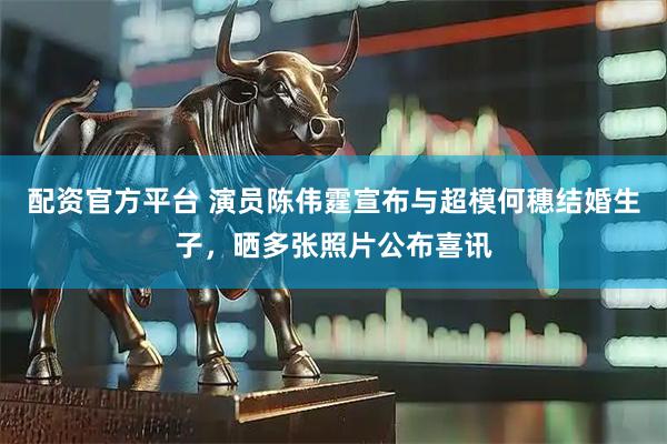 配资官方平台 演员陈伟霆宣布与超模何穗结婚生子，晒多张照片公布喜讯