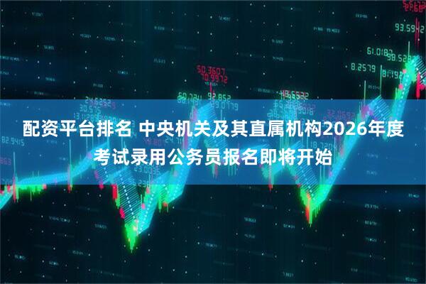 配资平台排名 中央机关及其直属机构2026年度考试录用公务员报名即将开始