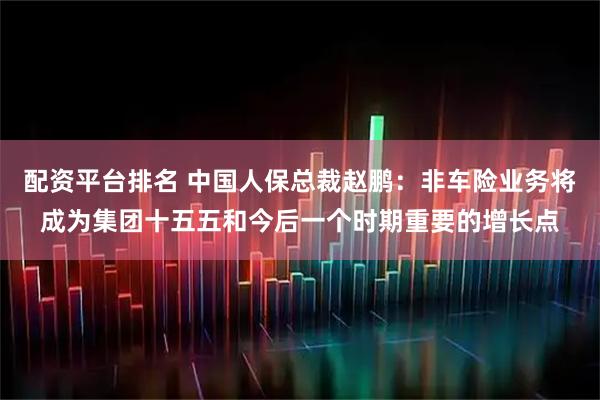 配资平台排名 中国人保总裁赵鹏：非车险业务将成为集团十五五和今后一个时期重要的增长点