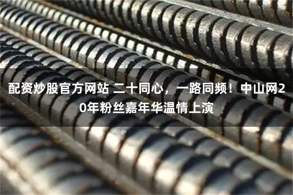 配资炒股官方网站 二十同心，一路同频！中山网20年粉丝嘉年华温情上演