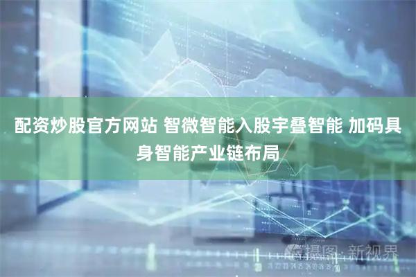配资炒股官方网站 智微智能入股宇叠智能 加码具身智能产业链布局