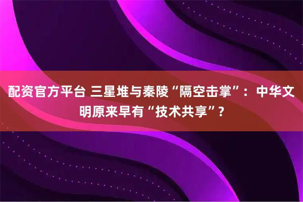 配资官方平台 三星堆与秦陵“隔空击掌”：中华文明原来早有“技术共享”?