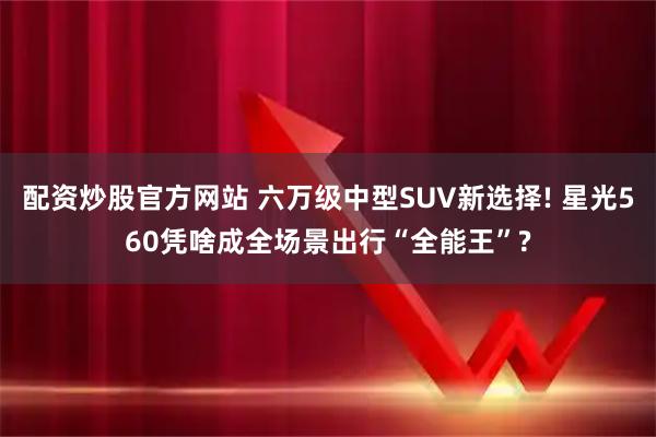 配资炒股官方网站 六万级中型SUV新选择! 星光560凭啥成全场景出行“全能王”?