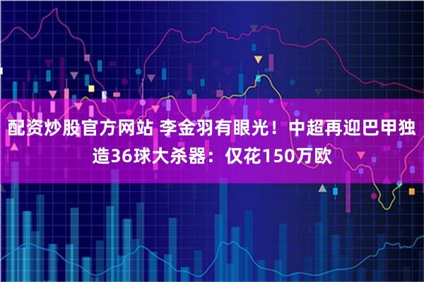 配资炒股官方网站 李金羽有眼光！中超再迎巴甲独造36球大杀器：仅花150万欧