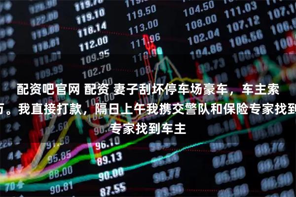 配资吧官网 配资 妻子刮坏停车场豪车，车主索赔3万。我直接打款，隔日上午我携交警队和保险专家找到车主