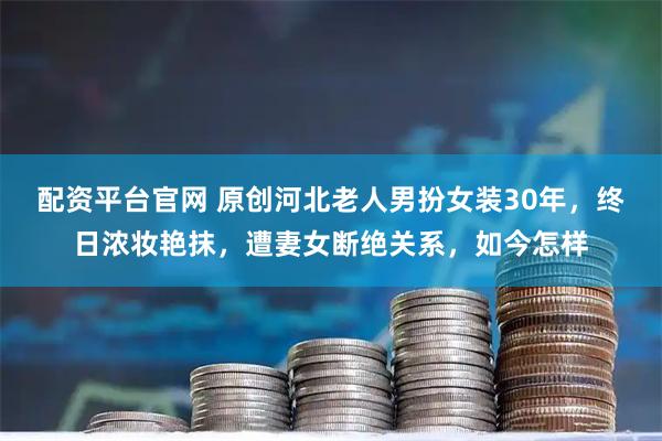 配资平台官网 原创河北老人男扮女装30年，终日浓妆艳抹，遭妻女断绝关系，如今怎样
