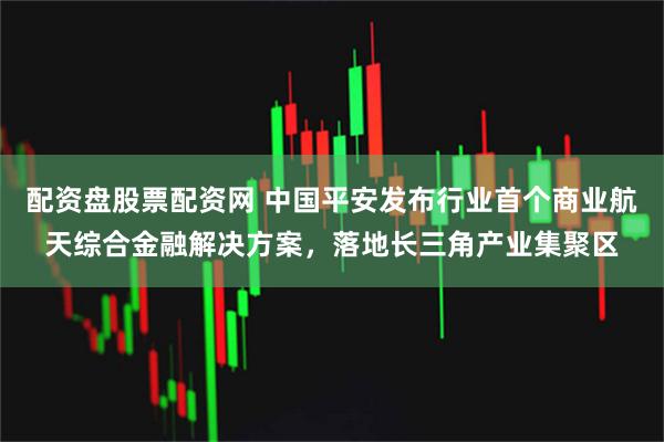 配资盘股票配资网 中国平安发布行业首个商业航天综合金融解决方案，落地长三角产业集聚区
