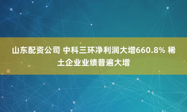 山东配资公司 中科三环净利润大增660.8% 稀土企业业绩普遍大增