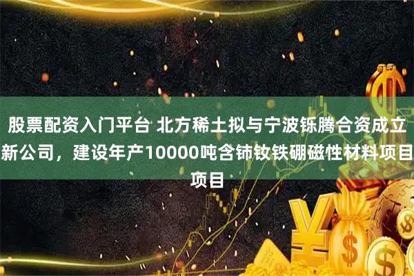 股票配资入门平台 北方稀土拟与宁波铄腾合资成立新公司，建设年产10000吨含铈钕铁硼磁性材料项目