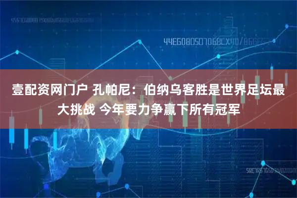 壹配资网门户 孔帕尼：伯纳乌客胜是世界足坛最大挑战 今年要力争赢下所有冠军